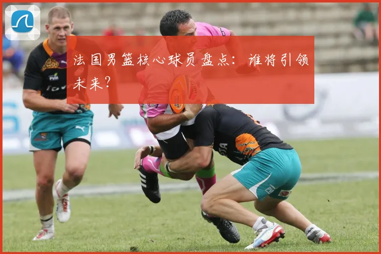 法国男篮核心球员盘点：谁将引领未来？