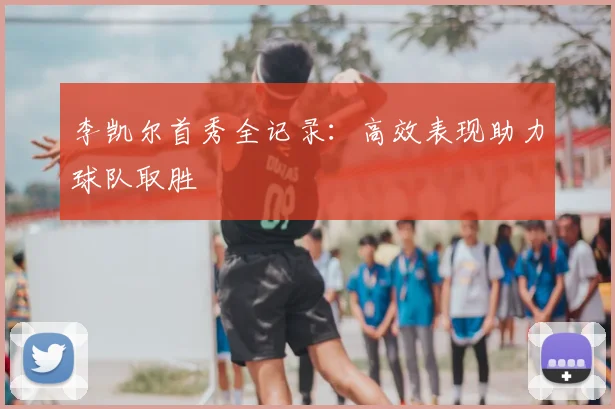 李凯尔首秀全记录：高效表现助力球队取胜