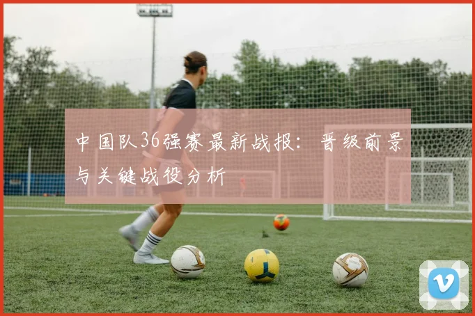 中国队36强赛最新战报：晋级前景与关键战役分析