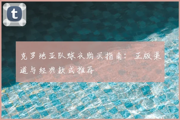 克罗地亚队球衣购买指南:正版渠道与经典款式推荐