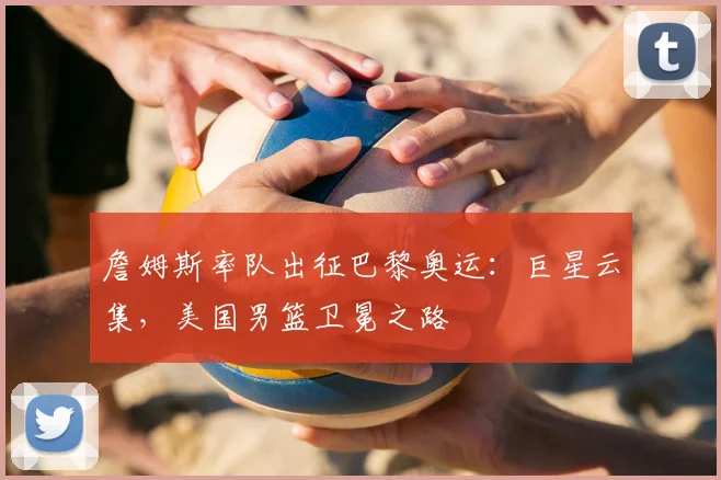 詹姆斯率队出征巴黎奥运:巨星云集,美国男篮卫冕之路